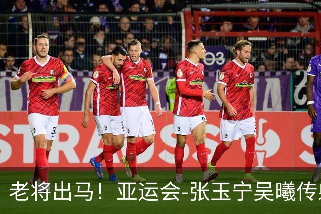老将出马！亚运会-张玉宁吴曦传射 U23国足2-1逆转朝鲜开门红